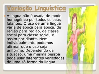 Variação Linguística
 A língua não é usada de modo
homogêneo por todos os seus
falantes. O uso de uma língua
varia de época para época, de
região para região, de classe
social para classe social, e
assim por diante. Nem
individualmente podemos
afirmar que o uso seja
uniforme. Dependendo da
situação, uma mesma pessoa
pode usar diferentes variedades
de uma só forma da língua.
 