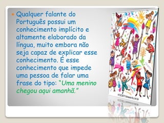  Qualquer falante do
Português possui um
conhecimento implícito e
altamente elaborado da
língua, muito embora não
seja capaz de explicar esse
conhecimento. É esse
conhecimento que impede
uma pessoa de falar uma
frase do tipo: “Uma menino
chegou aqui amanhã.”
 