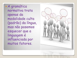  A gramática
normativa trata
apenas da
modalidade culta
(padrão) da língua,
mas não posemos
esquecer que a
linguagem é
influenciada por
muitos fatores.
 