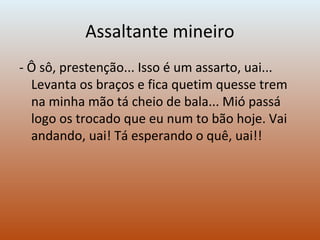Assaltante mineiro
- Ô sô, prestenção... Isso é um assarto, uai...
Levanta os braços e fica quetim quesse trem
na minha mão tá cheio de bala... Mió passá
logo os trocado que eu num to bão hoje. Vai
andando, uai! Tá esperando o quê, uai!!
 