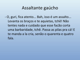 Assaltante gaúcho
- O, guri, fica atento... Bah, isso é um assalto...
Levanta os braços e te aquietas, tchê! Não
tentes nada e cuidado que esse facão corta
uma barbaridade, tchê. Passa as pilas pra cá! E
te manda a la cria, senão o quarenta e quatro
fala.
 