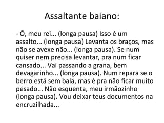 Assaltante baiano:
- Ô, meu rei... (longa pausa) Isso é um
assalto... (longa pausa) Levanta os braços, mas
não se avexe não... (longa pausa). Se num
quiser nem precisa levantar, pra num ficar
cansado... Vai passando a grana, bem
devagarinho... (longa pausa). Num repara se o
berro está sem bala, mas é pra não ficar muito
pesado... Não esquenta, meu irmãozinho
(longa pausa). Vou deixar teus documentos na
encruzilhada...
 