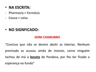 • NA ESCRITA:
- Pharmacia > Farmácia
- Cousa > coisa
• NO SIGNFICADO:
DOM CASMURRO
“Concluo que não se devem abolir as loterias. Nenhum
premiado as acusou ainda de imorais, como ninguém
tachou de má a boceta de Pandora, por lhe ter ficado a
esperança no fundo”
 