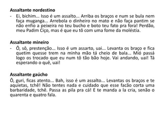 Assaltante nordestino
- Ei, bichim... Isso é um assalto... Arriba os braços e num se bula nem
faça muganga... Arrebola o dinheiro no mato e não faça pantim se
não enfio a peixeira no teu bucho e boto teu fato pra fora! Perdão,
meu Padim Ciço, mas é que eu tô com uma fome da moléstia.
Assaltante mineiro
- Ô, sô, prestenção... Isso é um assarto, uai... Levanta os braço e fica
quetim quesse trem na minha mão tá cheio de bala... Mió passá
logo os trocado que eu num tô tão bão hoje. Vai andando, uai! Tá
esperando o quê, uai!
Assaltante gaúcho
Ô, guri, ficas atento... Bah, isso é um assalto... Levantas os braços e te
aquietas, tchê! Não tentes nada e cuidado que esse facão corta uma
barbaridade, tchê. Passa as pila pra cá! E te manda a la cria, senão o
quarenta e quatro fala.
 