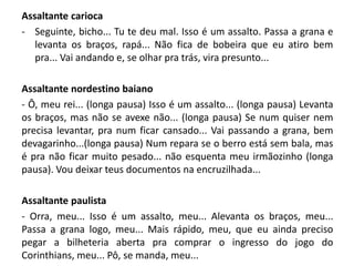 Assaltante carioca
- Seguinte, bicho... Tu te deu mal. Isso é um assalto. Passa a grana e
levanta os braços, rapá... Não fica de bobeira que eu atiro bem
pra... Vai andando e, se olhar pra trás, vira presunto...
Assaltante nordestino baiano
- Ô, meu rei... (longa pausa) Isso é um assalto... (longa pausa) Levanta
os braços, mas não se avexe não... (longa pausa) Se num quiser nem
precisa levantar, pra num ficar cansado... Vai passando a grana, bem
devagarinho...(longa pausa) Num repara se o berro está sem bala, mas
é pra não ficar muito pesado... não esquenta meu irmãozinho (longa
pausa). Vou deixar teus documentos na encruzilhada...
Assaltante paulista
- Orra, meu... Isso é um assalto, meu... Alevanta os braços, meu...
Passa a grana logo, meu... Mais rápido, meu, que eu ainda preciso
pegar a bilheteria aberta pra comprar o ingresso do jogo do
Corinthians, meu... Pô, se manda, meu...
 