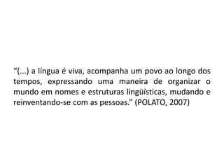 “(...) a língua é viva, acompanha um povo ao longo dos
tempos, expressando uma maneira de organizar o
mundo em nomes e estruturas lingüísticas, mudando e
reinventando-se com as pessoas.” (POLATO, 2007)
 