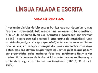 VAGA SÓ PARA FEIAS
Invertendo Vinícius de Moraes: as bonitas que nos desculpem, mas
feiúra é fundamental. Pelo menos para ingressar no funcionalismo
público de Kelantan (Malásia). Kelantan é governada por devotos
do Islã, e para eles tal decreto é uma forma de estabelecer uma
espécie de justiça social (por que não?) estética: como as mulheres
bonitas acabam sempre conseguindo bons casamentos com ricos
dotes, elas não devem ocupar vagas no serviço público que podem
ser preenchidas pelas mulheres feias que geralmente ficam a ver
navios. Um concurso de feiúra já foi aberto para as mulheres que
pretendem seguir carreira no funcionalismo. (ISTO É, 1º de set.
1999)
LÍNGUA FALADA E ESCRITA
 