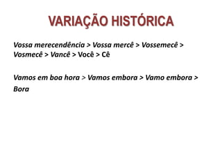 VARIAÇÃO HISTÓRICA
Vossa merecendência > Vossa mercê > Vossemecê >
Vosmecê > Vancê > Você > Cê
Vamos em boa hora > Vamos embora > Vamo embora >
Bora
 