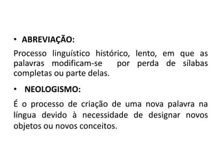 • ABREVIAÇÃO:
Processo linguístico histórico, lento, em que as
palavras modificam-se por perda de sílabas
completas ou parte delas.
• NEOLOGISMO:
É o processo de criação de uma nova palavra na
língua devido à necessidade de designar novos
objetos ou novos conceitos.
 