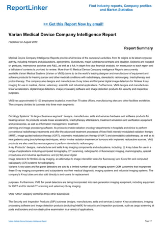 Find Industry reports, Company profiles
ReportLinker                                                                        and Market Statistics



                                             >> Get this Report Now by email!

Varian Medical Device Company Intelligence Report
Published on August 2010

                                                                                                               Report Summary

Medical Device Company Intelligence Reports provide a full review of the company's activities, from its origins to its latest corporate
activity, including mergers and acquisitions, agreements, divestitures, major purchasing contracts and litigation. Sections are included
on products, international activities and R&D, as well as a full, in-depth five year financial analysis. An introduction to each report and
a full table of contents is provided for review. More than 60 Medical Device Company Intelligence Reports are currently
available.Varian Medical Systems (Varian or VMS) claims to be the world's leading designer and manufacturer of equipment and
software products for treating cancer and other medical conditions with radiotherapy, stereotactic radiosurgery, brachytherapy and
proton therapy. The company also designs and manufactures X-ray tubes and flat panel digital image detectors for filmless X-ray
imaging for use in medical, dental, veterinary, scientific and industrial applications. Furthermore, VMS designs and manufactures
linear accelerators, digital image detectors, image processing software and image detection products for security and inspection
purposes.


VMS has approximately 5,100 employees located at more than 79 sales offices, manufacturing sites and other facilities worldwide.
The company divides its business into three main segments:



Oncology Systems ' its largest business segment ' designs, manufactures, sells and services hardware and software products for
treating cancer. Its products include linear accelerators, brachytherapy afterloaders, treatment simulation and verification equipment
and accessories, as well as information management, treatment
planning and image processing software. Its products enable radiation oncology departments in hospitals and clinics to perform
conventional radiotherapy treatments and offer the advanced treatment processes of fixed field intensity-modulated radiation therapy
(IMRT), image-guided radiation therapy (IGRT), volumetric modulated arc therapy (VMAT) and stereotactic radiotherapy, as well as to
treat patients using brachytherapy techniques, which involve radiation treatment of tumours with implanted radioactive sources. VMS
products are also used by neurosurgeons to perform stereotactic radiosurgery.
X-ray Products ' designs, manufactures and sells X-ray imaging components and subsystems, including: (i) X-ray tubes for use in a
range of applications including computed tomography (CT) scanning, radiographic or fluoroscopic imaging, mammography, special
procedures and industrial applications; and (ii) flat panel digital
image detectors for filmless X-ray imaging, an alternative to image intensifier tubes for fluoroscopy and X-ray film and computed
radiography (CR) systems for radiography.
Varian's X-ray tubes and flat panel detectors are sold to a limited number of large imaging system OEM customers that incorporate
these X-ray imaging components and subsystems into their medical diagnostic imaging systems and industrial imaging systems. The
company's X-ray tubes are also sold directly to end-users for replacement


purposes. Furthermore, VMS flat panel detectors are being incorporated into next-generation imaging equipment, including equipment
for IGRT and for dental CT scanning and veterinary X-ray imaging.


VMS' 'Other' category combines three other businesses:


The Security and Inspection Products (SIP) business designs, manufactures, sells and services Linatron X-ray accelerators, imaging
processing software and image detection products (including IntellX) for security and inspection purposes, such as cargo screening at
ports and borders and non-destructive examination in a variety of applications.



Varian Medical Device Company Intelligence Report                                                                                  Page 1/7
 