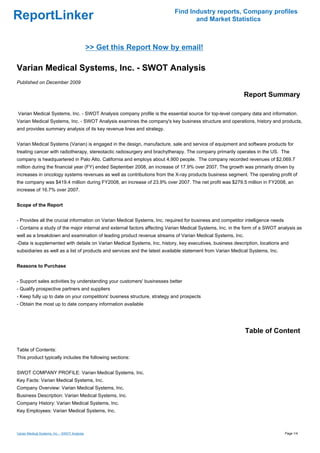 Find Industry reports, Company profiles
ReportLinker                                                                     and Market Statistics



                                               >> Get this Report Now by email!

Varian Medical Systems, Inc. - SWOT Analysis
Published on December 2009

                                                                                                           Report Summary

Varian Medical Systems, Inc. - SWOT Analysis company profile is the essential source for top-level company data and information.
Varian Medical Systems, Inc. - SWOT Analysis examines the company's key business structure and operations, history and products,
and provides summary analysis of its key revenue lines and strategy.


Varian Medical Systems (Varian) is engaged in the design, manufacture, sale and service of equipment and software products for
treating cancer with radiotherapy, stereotactic radiosurgery and brachytherapy. The company primarily operates in the US. The
company is headquartered in Palo Alto, California and employs about 4,900 people. The company recorded revenues of $2,069.7
million during the financial year (FY) ended September 2008, an increase of 17.9% over 2007. The growth was primarily driven by
increases in oncology systems revenues as well as contributions from the X-ray products business segment. The operating profit of
the company was $419.4 million during FY2008, an increase of 23.9% over 2007. The net profit was $279.5 million in FY2008, an
increase of 16.7% over 2007.


Scope of the Report


- Provides all the crucial information on Varian Medical Systems, Inc. required for business and competitor intelligence needs
- Contains a study of the major internal and external factors affecting Varian Medical Systems, Inc. in the form of a SWOT analysis as
well as a breakdown and examination of leading product revenue streams of Varian Medical Systems, Inc.
-Data is supplemented with details on Varian Medical Systems, Inc. history, key executives, business description, locations and
subsidiaries as well as a list of products and services and the latest available statement from Varian Medical Systems, Inc.


Reasons to Purchase


- Support sales activities by understanding your customers' businesses better
- Qualify prospective partners and suppliers
- Keep fully up to date on your competitors' business structure, strategy and prospects
- Obtain the most up to date company information available




                                                                                                            Table of Content

Table of Contents:
This product typically includes the following sections:


SWOT COMPANY PROFILE: Varian Medical Systems, Inc.
Key Facts: Varian Medical Systems, Inc.
Company Overview: Varian Medical Systems, Inc.
Business Description: Varian Medical Systems, Inc.
Company History: Varian Medical Systems, Inc.
Key Employees: Varian Medical Systems, Inc.



Varian Medical Systems, Inc. - SWOT Analysis                                                                                     Page 1/4
 