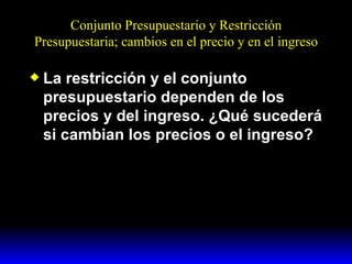 Conjunto Presupuestario y Restricción Presupuestaria; cambios en el precio y en el ingreso La restricción y el conjunto presupuestario dependen de los precios y del ingreso. ¿Qué sucederá si cambian los precios o el ingreso? 