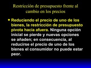 Restricción de presupuesto frente al cambio en los precios Reduciendo el precio de uno de los bienes, la restricción de presupuesto pivota hacia afuera.  Ninguna opción inicial se pierde y nuevas opciones se añaden; en consecuencia, al reducirse el precio de uno de los bienes el consumidor no puede estar peor. 
