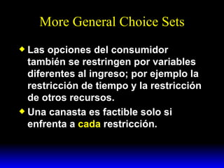More General Choice Sets Las opciones del consumidor también se restringen por variables diferentes al ingreso; por ejemplo la restricción de tiempo y la restricción de otros recursos. Una canasta es factible solo si enfrenta a  cada  restricción. 