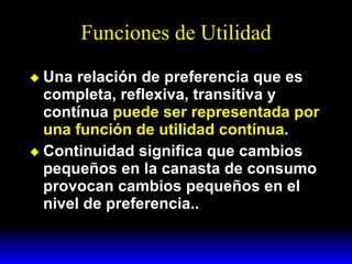 Funciones de Utilidad Una relación de preferencia que es completa, reflexiva, transitiva y contínua  puede ser representada por una función de utilidad contínua . Continuidad significa que cambios pequeños en la canasta de consumo provocan cambios pequeños en el nivel de preferencia.. 