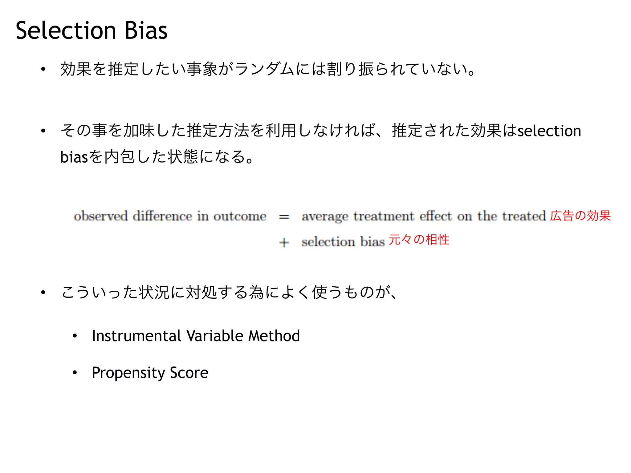 Selection Bias
• 効果を推定したい事象がランダムには割り振られていない。
• その事を加味した推定方法を利用しなければ、推定された効果はselection
biasを内包した状態になる。
• こういった状況に対処する為によく使うものが、
• Instrumental Variable Method
• Propensity Score
広告の効果
元々の相性
 