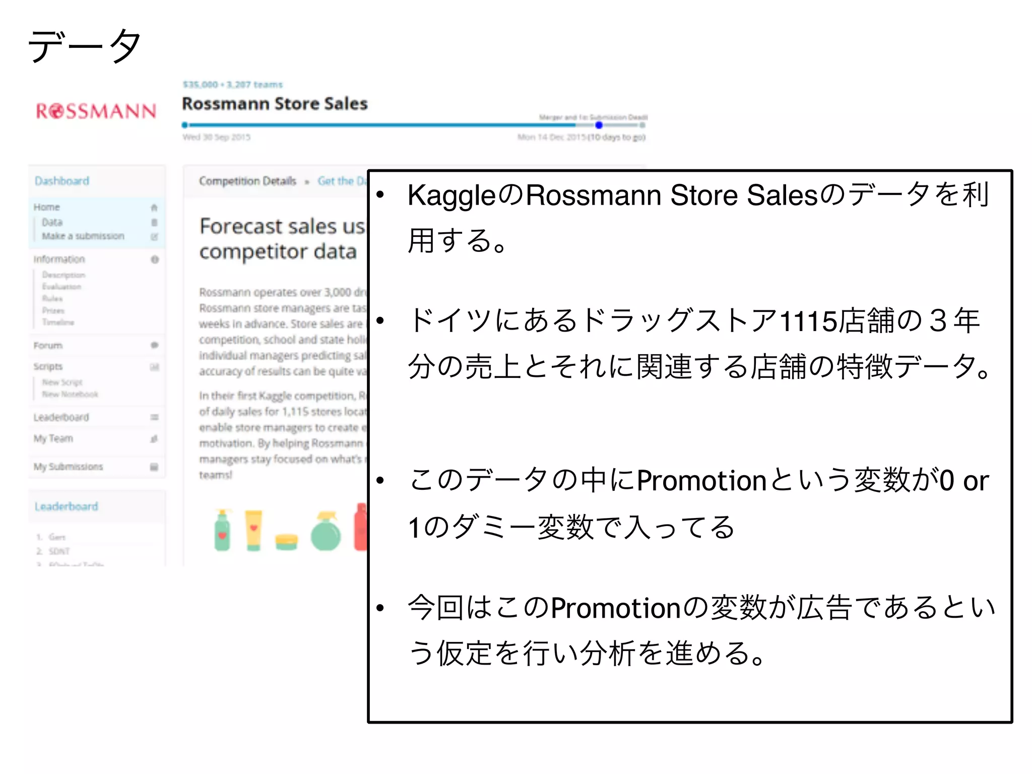 データ
• KaggleのRossmann Store Salesのデータを利
用する。
• ドイツにあるドラッグストア1115店舗の３年
分の売上とそれに関連する店舗の特徴データ。
• このデータの中にPromotionという変数が0 or
1のダミー変数で入ってる
• 今回はこのPromotionの変数が広告であるとい
う仮定を行い分析を進める。
 
