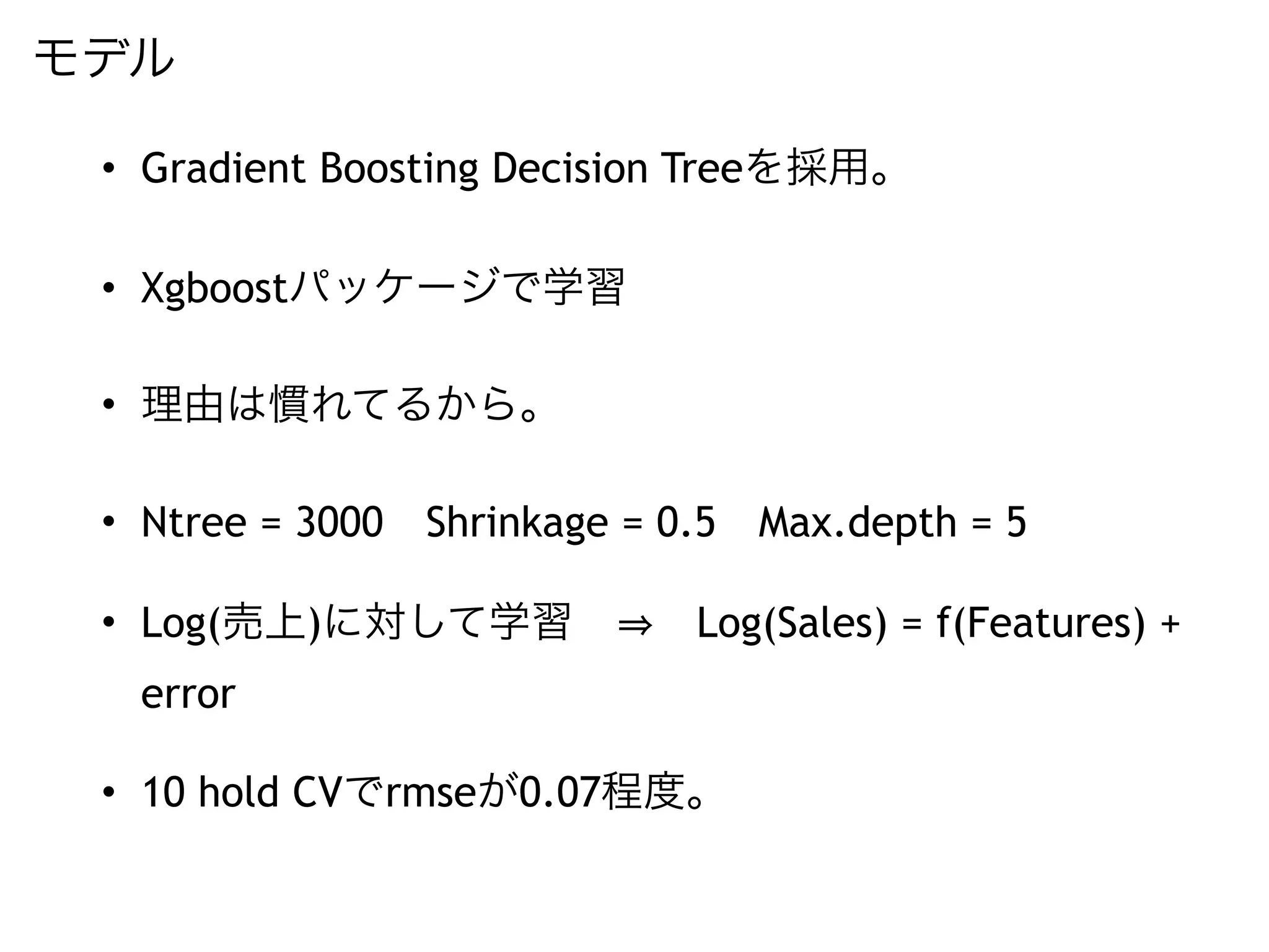 モデル
• Gradient Boosting Decision Treeを採用。
• Xgboostパッケージで学習
• 理由は慣れてるから。
• Ntree = 3000 Shrinkage = 0.5 Max.depth = 5
• Log(売上)に対して学習   Log(Sales) = f(Features) +
error
• 10 hold CVでrmseが0.07程度。
 