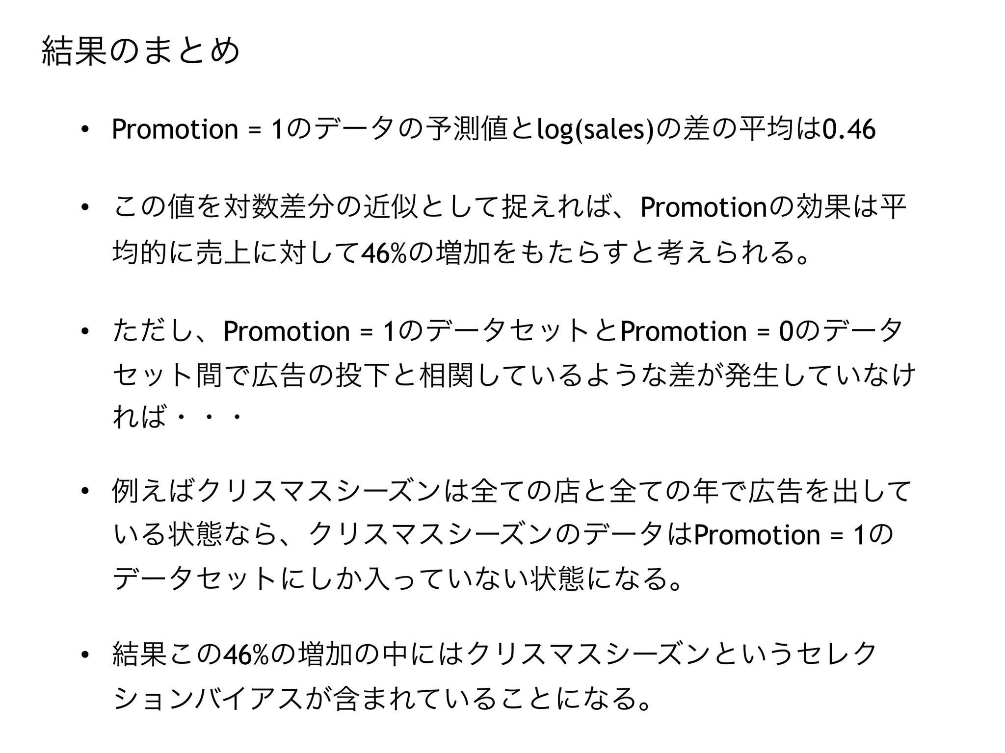 • Promotion = 1のデータの予測値とlog(sales)の差の平均は0.46
• この値を対数差分の近似として捉えれば、Promotionの効果は平
均的に売上に対して46%の増加をもたらすと考えられる。
• ただし、Promotion = 1のデータセットとPromotion = 0のデータ
セット間で広告の投下と相関しているような差が発生していなけ
れば・・・
• 例えばクリスマスシーズンは全ての店と全ての年で広告を出して
いる状態なら、クリスマスシーズンのデータはPromotion = 1の
データセットにしか入っていない状態になる。
• 結果この46%の増加の中にはクリスマスシーズンというセレク
ションバイアスが含まれていることになる。
結果のまとめ
 