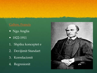 Galton, Francis
 Nga Anglia
 1822-1911
1. Shpiku konceptet e
2. Devijimit Standart
3. Korrelacionit
4. Regresionit
 