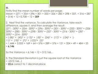 III.
Firstly find the mean number of words per page:
Mean = (271 + 354 + 296 + 301 + 333 + 326 + 285 + 298 + 327, + 316 + 287
+ 314) ÷ 12 =3,708 ÷ 12 = 309

2. Next find the variance. To calculate the Variance, take each
difference, square it, and then average the result:
(271 - 309)2 + (354 - 309)2 + (296 - 309)2 + (301 - 309)2 + (333 - 309)2 + (326 -
309)2 + (285 - 309)2 + (298 - 309)2 + (327 - 309)2 + (316 - 309)2 + (287 -
309)2 + (314 - 309)2
= (-38)2 + (45)2 + (-13)2 + (-8)2 + (24)2 + (17)2 + (-24)2 + (-
11)2 + (18)2 + (7)2 + (-22)2+ (5)2
= 1,444 + 2,025 + 169 + 64 + 576 + 289 + 576 + 121 + 324 + 49 + 484 + 25
= 6,146

So the Variance = 6,146 ÷ 12 = 512.166...

3. The Standard Deviation is just the square root of the Variance
= √(512.166...)
= 22.6 correct to 1 decimal place
 
