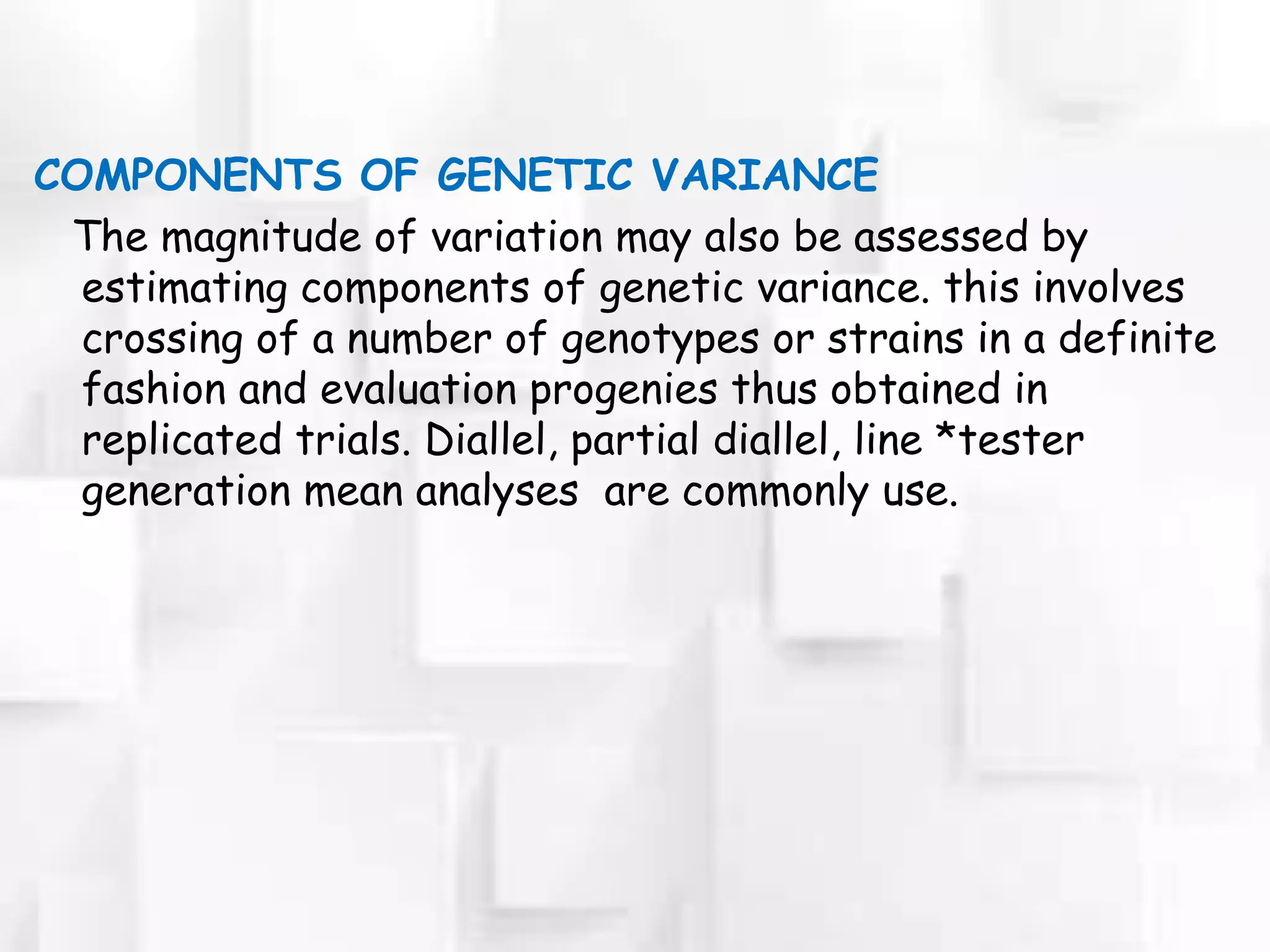 COMPONENTS OF GENETIC VARIANCE
The magnitude of variation may also be assessed by
estimating components of genetic variance. this involves
crossing of a number of genotypes or strains in a definite
fashion and evaluation progenies thus obtained in
replicated trials. Diallel, partial diallel, line *tester
generation mean analyses are commonly use.
 