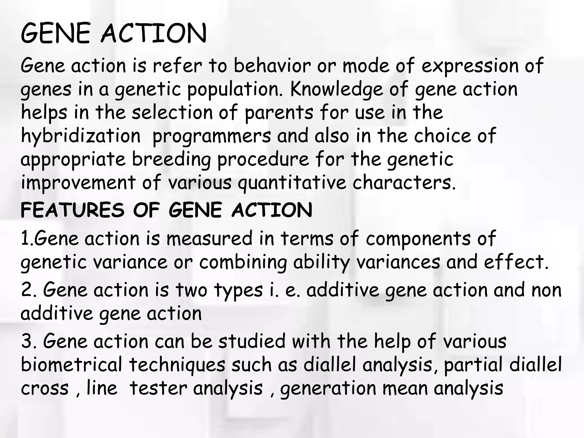 GENE ACTION
Gene action is refer to behavior or mode of expression of
genes in a genetic population. Knowledge of gene action
helps in the selection of parents for use in the
hybridization programmers and also in the choice of
appropriate breeding procedure for the genetic
improvement of various quantitative characters.
FEATURES OF GENE ACTION
1.Gene action is measured in terms of components of
genetic variance or combining ability variances and effect.
2. Gene action is two types i. e. additive gene action and non
additive gene action
3. Gene action can be studied with the help of various
biometrical techniques such as diallel analysis, partial diallel
cross , line tester analysis , generation mean analysis
 