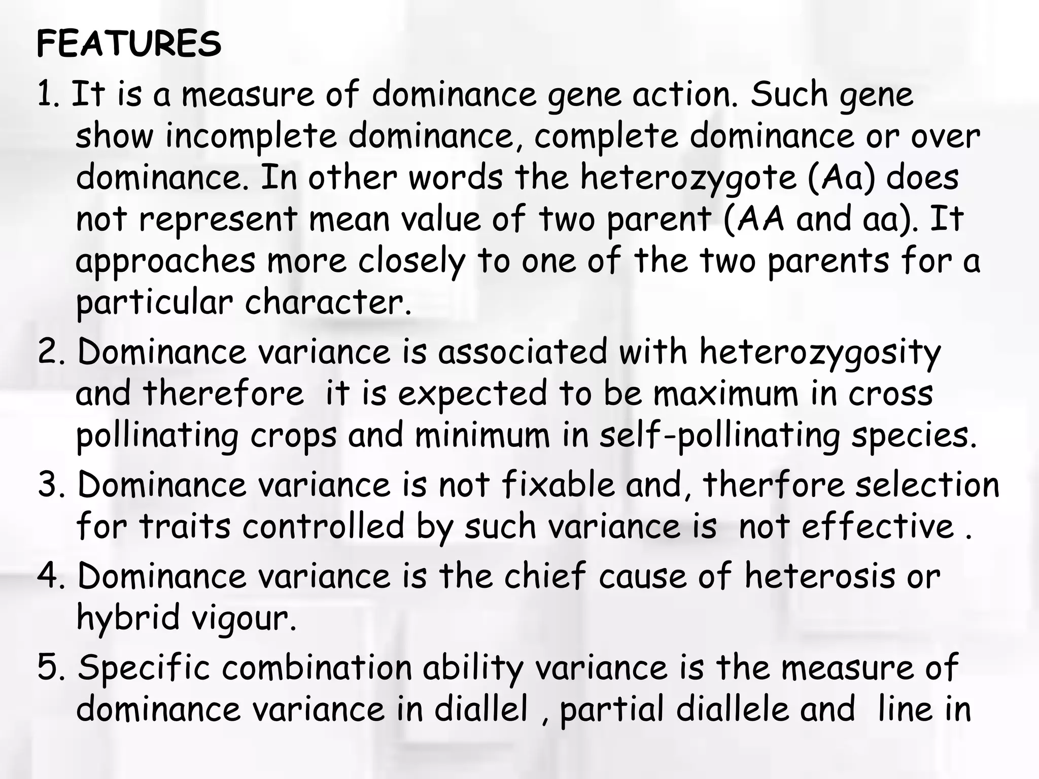 FEATURES
1. It is a measure of dominance gene action. Such gene
show incomplete dominance, complete dominance or over
dominance. In other words the heterozygote (Aa) does
not represent mean value of two parent (AA and aa). It
approaches more closely to one of the two parents for a
particular character.
2. Dominance variance is associated with heterozygosity
and therefore it is expected to be maximum in cross
pollinating crops and minimum in self-pollinating species.
3. Dominance variance is not fixable and, therfore selection
for traits controlled by such variance is not effective .
4. Dominance variance is the chief cause of heterosis or
hybrid vigour.
5. Specific combination ability variance is the measure of
dominance variance in diallel , partial diallele and line in
 