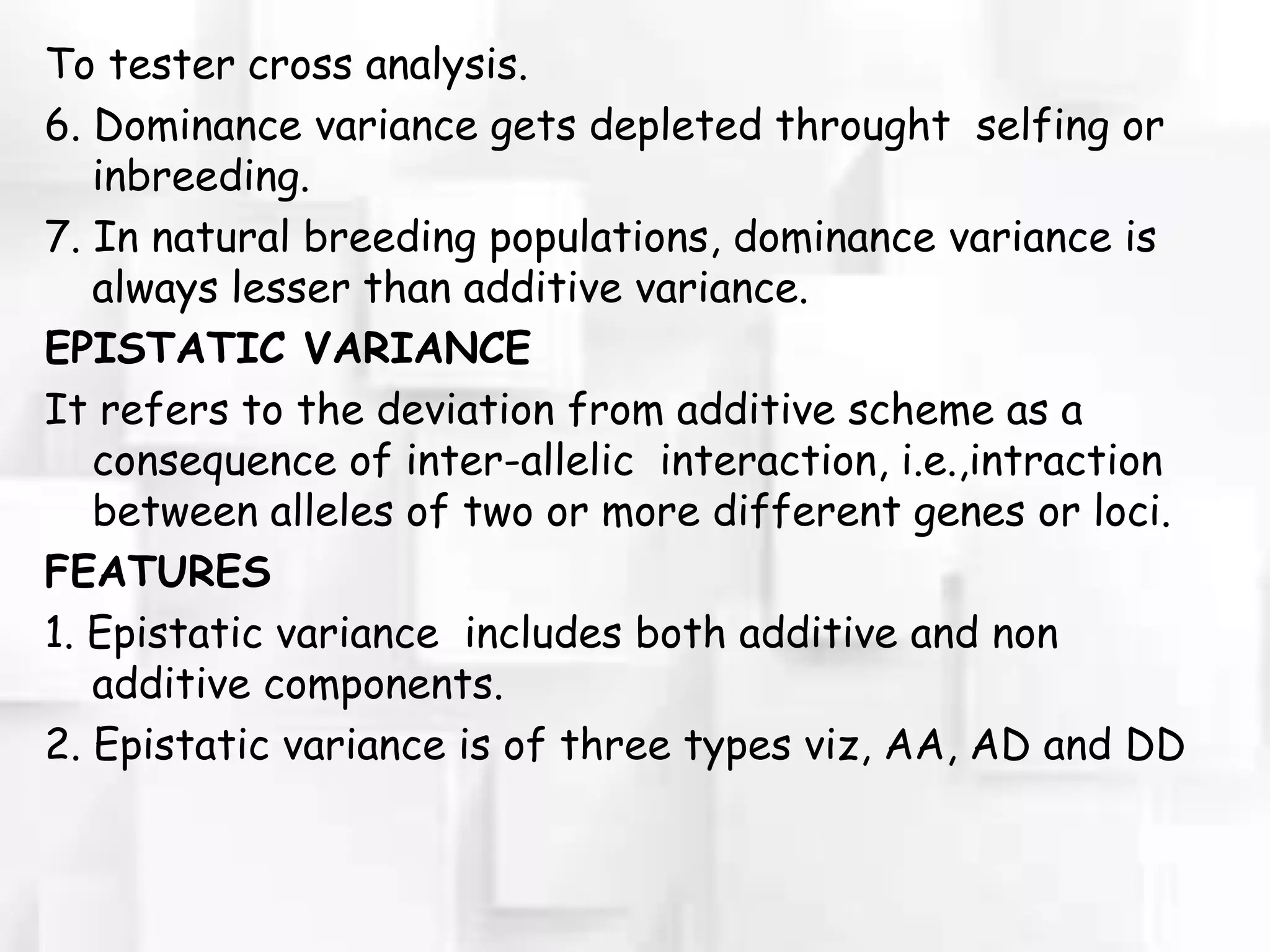 To tester cross analysis.
6. Dominance variance gets depleted throught selfing or
inbreeding.
7. In natural breeding populations, dominance variance is
always lesser than additive variance.
EPISTATIC VARIANCE
It refers to the deviation from additive scheme as a
consequence of inter-allelic interaction, i.e.,intraction
between alleles of two or more different genes or loci.
FEATURES
1. Epistatic variance includes both additive and non
additive components.
2. Epistatic variance is of three types viz, AA, AD and DD
 