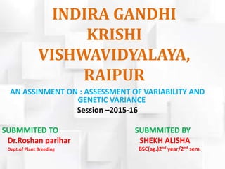 INDIRA GANDHI
KRISHI
VISHWAVIDYALAYA,
RAIPUR
AN ASSINMENT ON : ASSESSMENT OF VARIABILITY AND
GENETIC VARIANCE
Session –2015-16
SUBMMITED TO SUBMMITED BY
Dr.Roshan parihar SHEKH ALISHA
Dept.of Plant Breeding BSC(ag.)2nd year/2nd sem.
 