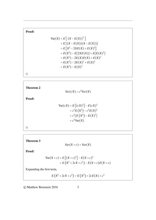 Proof:
Var(X) = E [ (X − E(X))
2
]
= E [(X − E(X))(X − E(X))]
= E [X2
− 2XE(X) + E(X)2
]
= E(X2
) − E[2XE(X)] + E[E(X)2
]
= E(X2
) − 2E(X)E(X) + E(X)2
= E(X2
) − 2E(X)2
+ E(X)2
= E(X2
) − E(X)2
◻
Theorem 2
Var(cX) = c2
Var(X)
Proof:
Var(cX) = E [(cX)2
] − E(cX)2
= c2
E (X2
) − c2
E(X)2
= c2
[E (X2
) − E(X)2
]
= c2
Var(X)
◻
Theorem 3
Var(X + c) = Var(X)
Proof:
Var(X + c) = E [(X + c)2
] − E(X + c)2
= E (X2
+ 2cX + c2
) − E(X + c)E(X + c)
Expanding the first term,
E (X2
+ 2cX + c2
) = E (X2
) + 2cE(X) + c2
© Matthew Bernstein 2016 3
 