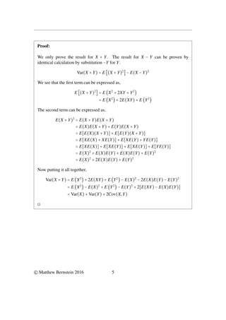 Proof:
We only prove the result for X + Y. The result for X − Y can be proven by
identical calculation by substitution −Y for Y.
Var(X + Y) = E [(X + Y)2
] − E(X − Y)2
We see that the first term can be expressed as,
E [(X + Y)2
] = E (X2
+ 2XY + Y2
)
= E (X2
) + 2E(XY) + E (Y2
)
The second term can be expressed as,
E(X + Y)2
= E(X + Y)E(X + Y)
= E(X)E(X + Y) + E(Y)E(X + Y)
= E[E(X)(X + Y)] + E[E(Y)(X + Y)]
= E[XE(X) + XE(Y)] + E[XE(Y) + YE(Y)]
= E[XE(X)] + E[XE(Y)] + E[XE(Y)] + E[YE(Y)]
= E(X)2
+ E(X)E(Y) + E(X)E(Y) + E(Y)2
= E(X)2
+ 2E(X)E(Y) + E(Y)2
Now putting it all together,
Var(X + Y) = E (X2
) + 2E(XY) + E (Y2
) − E(X)2
− 2E(X)E(Y) − E(Y)2
= E (X2
) − E(X)2
+ E (Y2
) − E(Y)2
+ 2[E(XY) − E(X)E(Y)]
= Var(X) + Var(Y) + 2Cov(X,Y)
◻
© Matthew Bernstein 2016 5
 