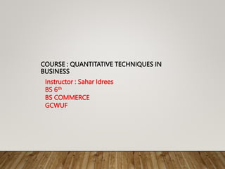 COURSE : QUANTITATIVE TECHNIQUES IN
BUSINESS
Instructor : Sahar Idrees
BS 6th
BS COMMERCE
GCWUF
 