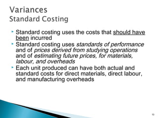  Standard costing uses the costs that should have
been incurred
 Standard costing uses standards of performance
and of prices derived from studying operations
and of estimating future prices, for materials,
labour, and overheads
 Each unit produced can have both actual and
standard costs for direct materials, direct labour,
and manufacturing overheads
10
 