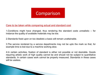 Comparison
Care to be taken while comparing actual and standard cost
1.Conditions might have changed, thus rendering the standard costs unrealistic – for
instance the quality of available materials may be low.
2.Standards fixed upon on too idealistic a basis will remain unattainable.
3.The service rendered by a service departments may not be upto the mark so that, for
example time is lost due to a machine working slow.
4.In certain activities, fixation of standard is either not possible or not desirable. Goods
requiring artistic work of high quality cannot be and should not be subject to quantitative
standards. In certain cases work cannot be properly measured. Standards in these cases
will be useless.
 