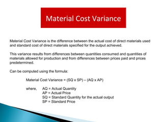 Material Cost Variance
Material Cost Variance is the difference between the actual cost of direct materials used
and standard cost of direct materials specified for the output achieved.
This variance results from differences between quantities consumed and quantities of
materials allowed for production and from differences between prices paid and prices
predetermined.
Can be computed using the formula:
Material Cost Variance = (SQ x SP) – (AQ x AP)
where, AQ = Actual Quantity
AP = Actual Price
SQ = Standard Quantity for the actual output
SP = Standard Price
 