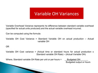 Variable OH Variances
Variable Overhead Variance represents he difference between standard variable overhead
(specified for actual units produced) and the actual variable overhead incurred.
Can be computed using the formula:
Variable OH Cost Variance = Standard Variable OH on actual production – Actual
variable OH
OR
Variable OH Cost variance = (Actual time or standard hours for actual production x
Standard variable OH Rate) – (Actual Variable OH)
Where, Standard variable OH Rate per unit or per hours = Budgeted OH
Budgeted output or hours
 