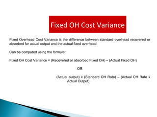 Fixed OH Cost Variance
Fixed Overhead Cost Variance is the difference between standard overhead recovered or
absorbed for actual output and the actual fixed overhead.
Can be computed using the formula:
Fixed OH Cost Variance = (Recovered or absorbed Fixed OH) – (Actual Fixed OH)
OR
(Actual output) x (Standard OH Rate) – (Actual OH Rate x
Actual Output)
 