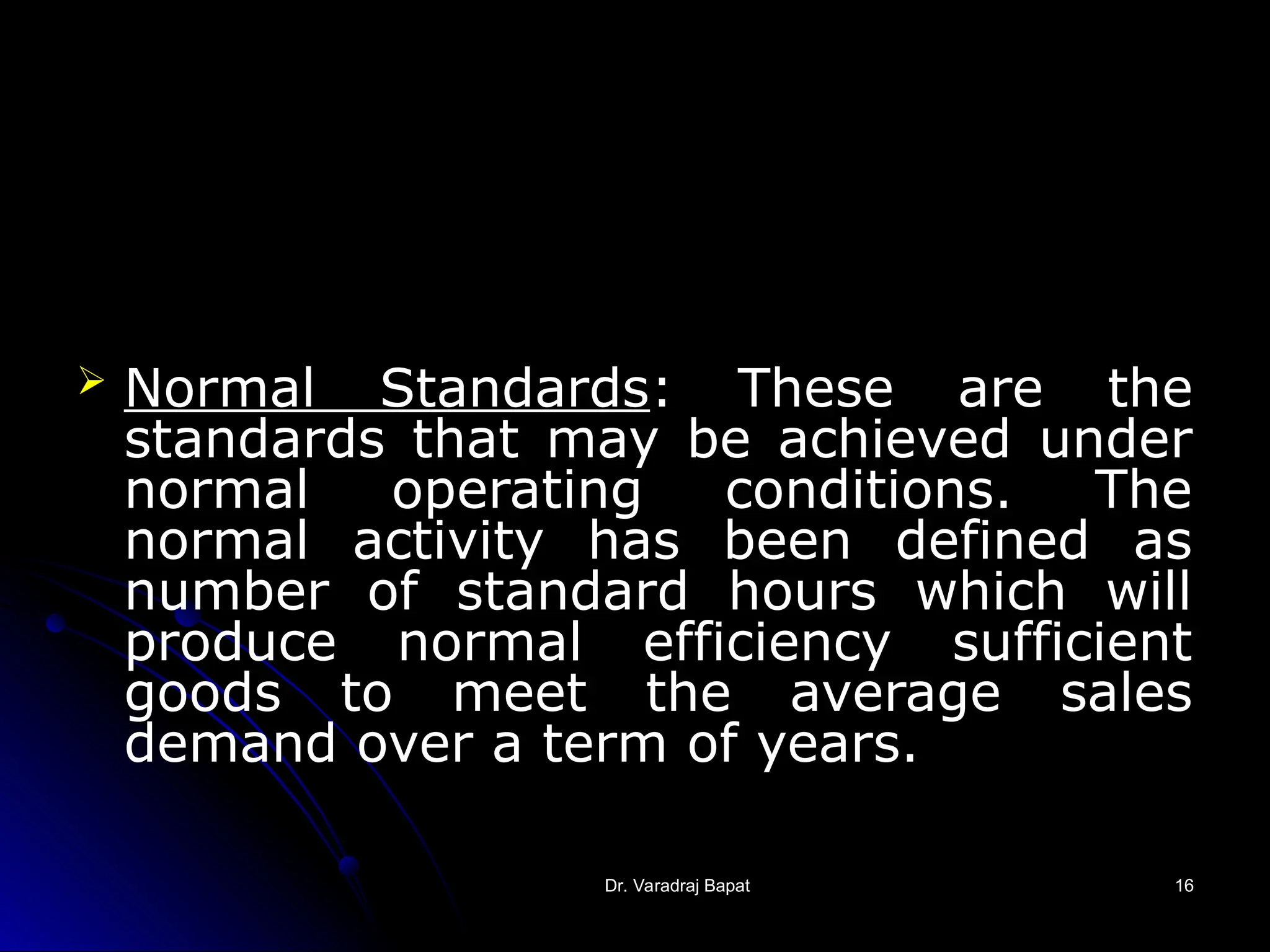 Dr. Varadraj Bapat
Dr. Varadraj Bapat 16
16
 Normal Standards: These are the
standards that may be achieved under
normal operating conditions. The
normal activity has been defined as
number of standard hours which will
produce normal efficiency sufficient
goods to meet the average sales
demand over a term of years.
 