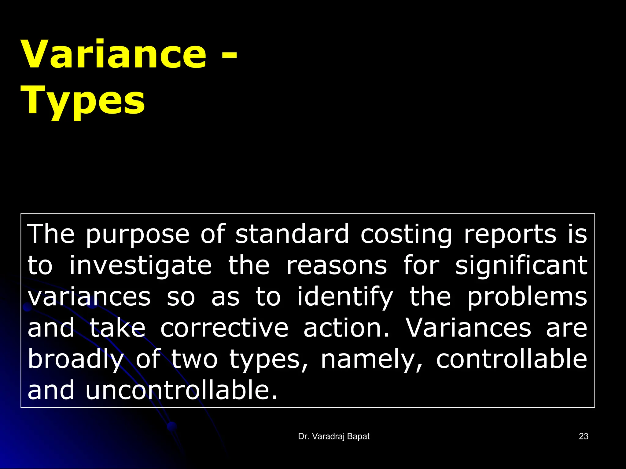 Dr. Varadraj Bapat
Dr. Varadraj Bapat 23
23
Variance -
Types
The purpose of standard costing reports is
to investigate the reasons for significant
variances so as to identify the problems
and take corrective action. Variances are
broadly of two types, namely, controllable
and uncontrollable.
 
