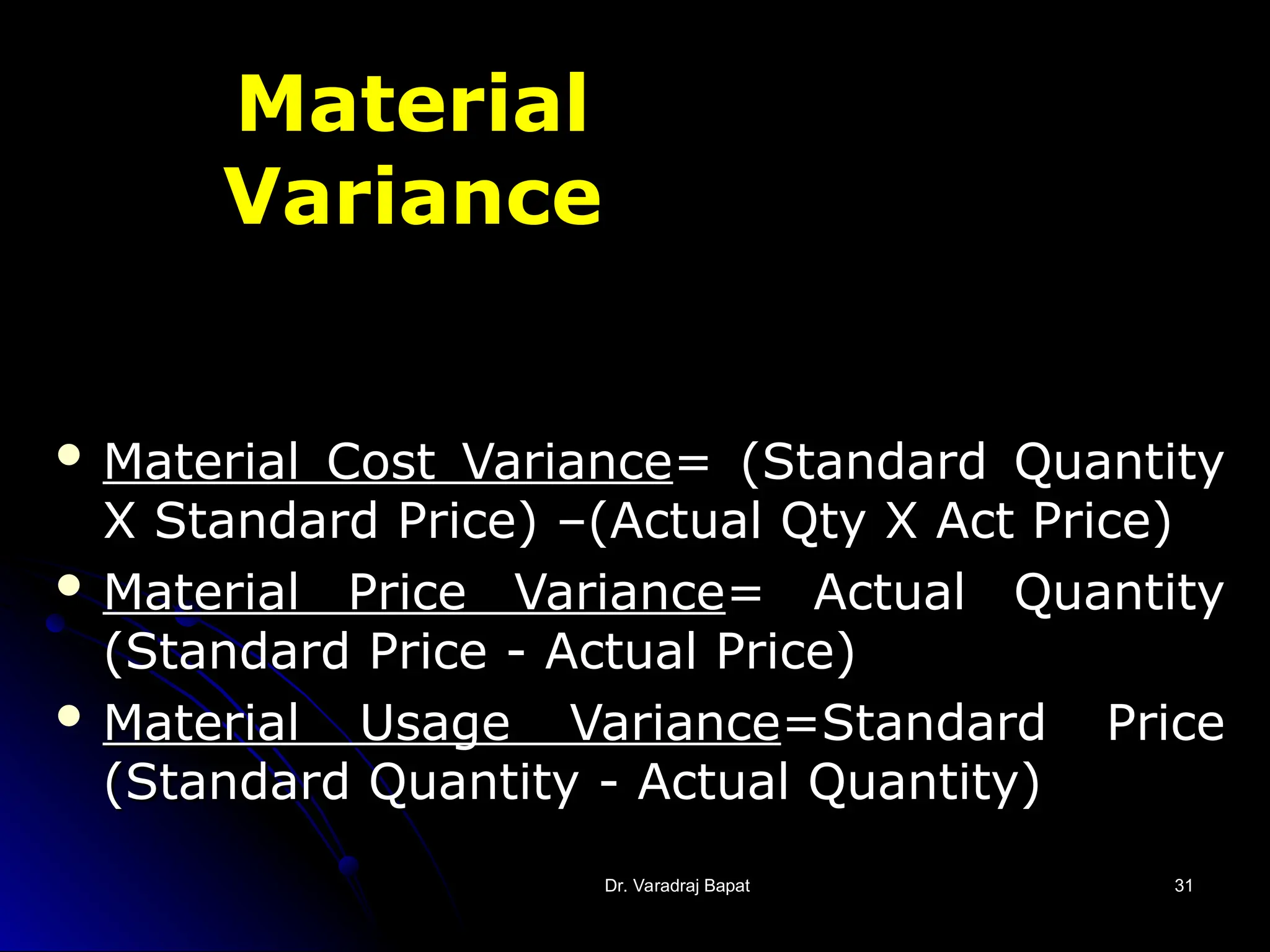 Dr. Varadraj Bapat
Dr. Varadraj Bapat 31
31
Material
Variance
 Material Cost Variance
Material Cost Variance= (Standard Quantity
= (Standard Quantity
X Standard Price) –(Actual Qty X Act Price)
X Standard Price) –(Actual Qty X Act Price)
 Material Price Variance
Material Price Variance= Actual Quantity
= Actual Quantity
(Standard Price - Actual Price)
(Standard Price - Actual Price)
 Material Usage Variance
Material Usage Variance=Standard Price
=Standard Price
(Standard Quantity - Actual Quantity)
(Standard Quantity - Actual Quantity)
 