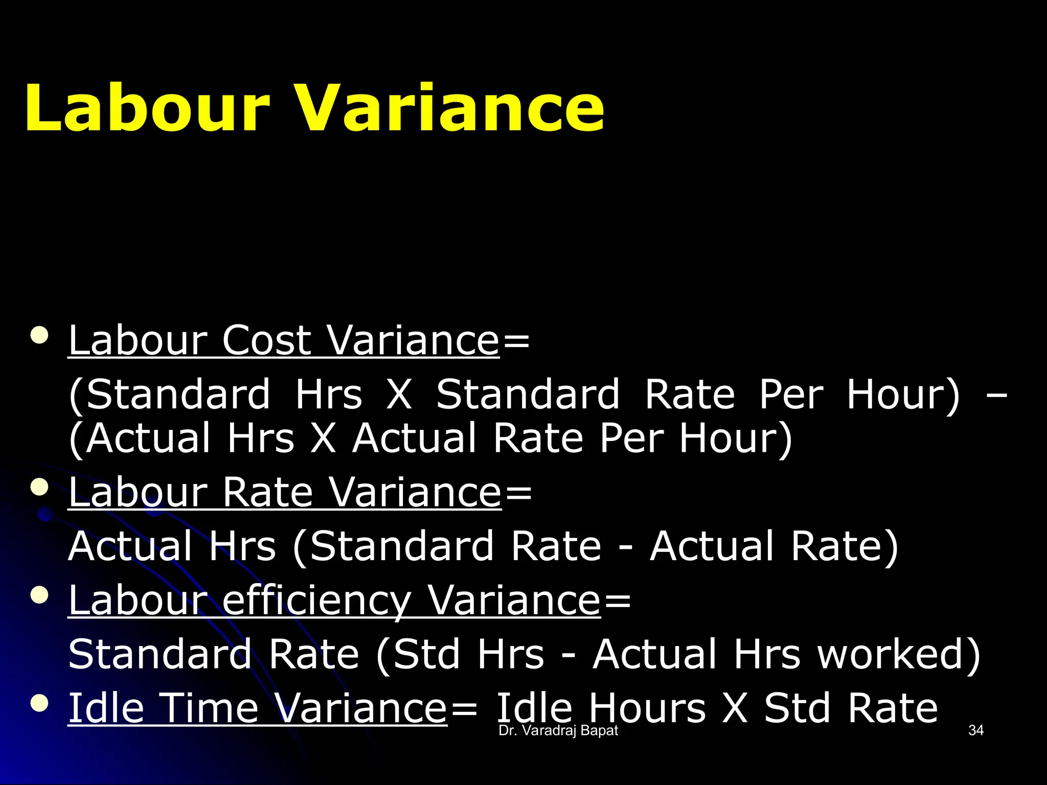 Dr. Varadraj Bapat
Dr. Varadraj Bapat 34
34
Labour Variance
 Labour Cost Variance=
(Standard Hrs X Standard Rate Per Hour) –
(Actual Hrs X Actual Rate Per Hour)
 Labour Rate Variance=
Actual Hrs (Standard Rate - Actual Rate)
 Labour efficiency Variance=
Standard Rate (Std Hrs - Actual Hrs worked)
 Idle Time Variance= Idle Hours X Std Rate
 