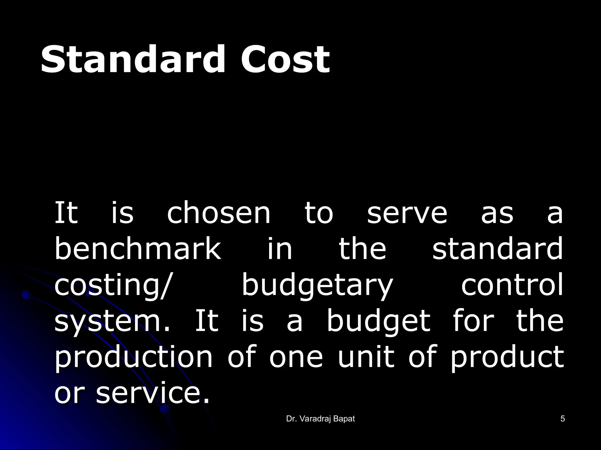 Dr. Varadraj Bapat
Dr. Varadraj Bapat 5
5
It is chosen to serve as a
It is chosen to serve as a
benchmark in the standard
benchmark in the standard
costing/ budgetary control
costing/ budgetary control
system. It is a budget for the
system. It is a budget for the
production of one unit of product
production of one unit of product
or service.
or service.
Standard Cost
 