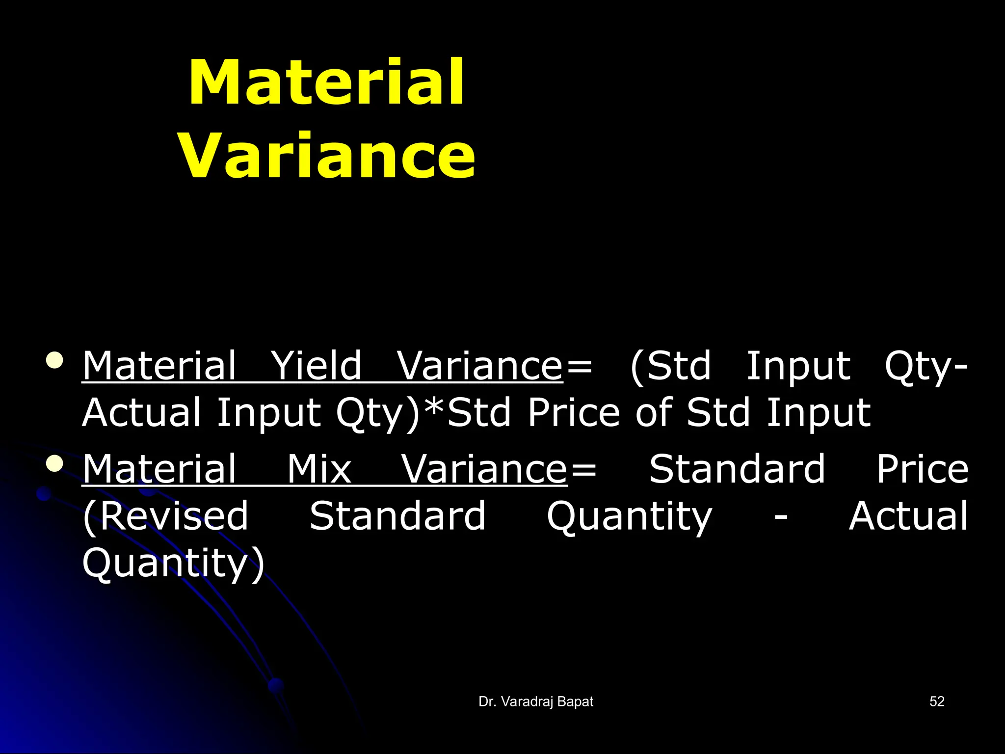 Dr. Varadraj Bapat
Dr. Varadraj Bapat 52
52
Material
Variance
 Material Yield Variance
Material Yield Variance= (Std Input Qty-
= (Std Input Qty-
Actual Input Qty)*Std Price of Std Input
Actual Input Qty)*Std Price of Std Input
 Material Mix Variance
Material Mix Variance= Standard Price
= Standard Price
(Revised Standard Quantity - Actual
(Revised Standard Quantity - Actual
Quantity)
Quantity)
 