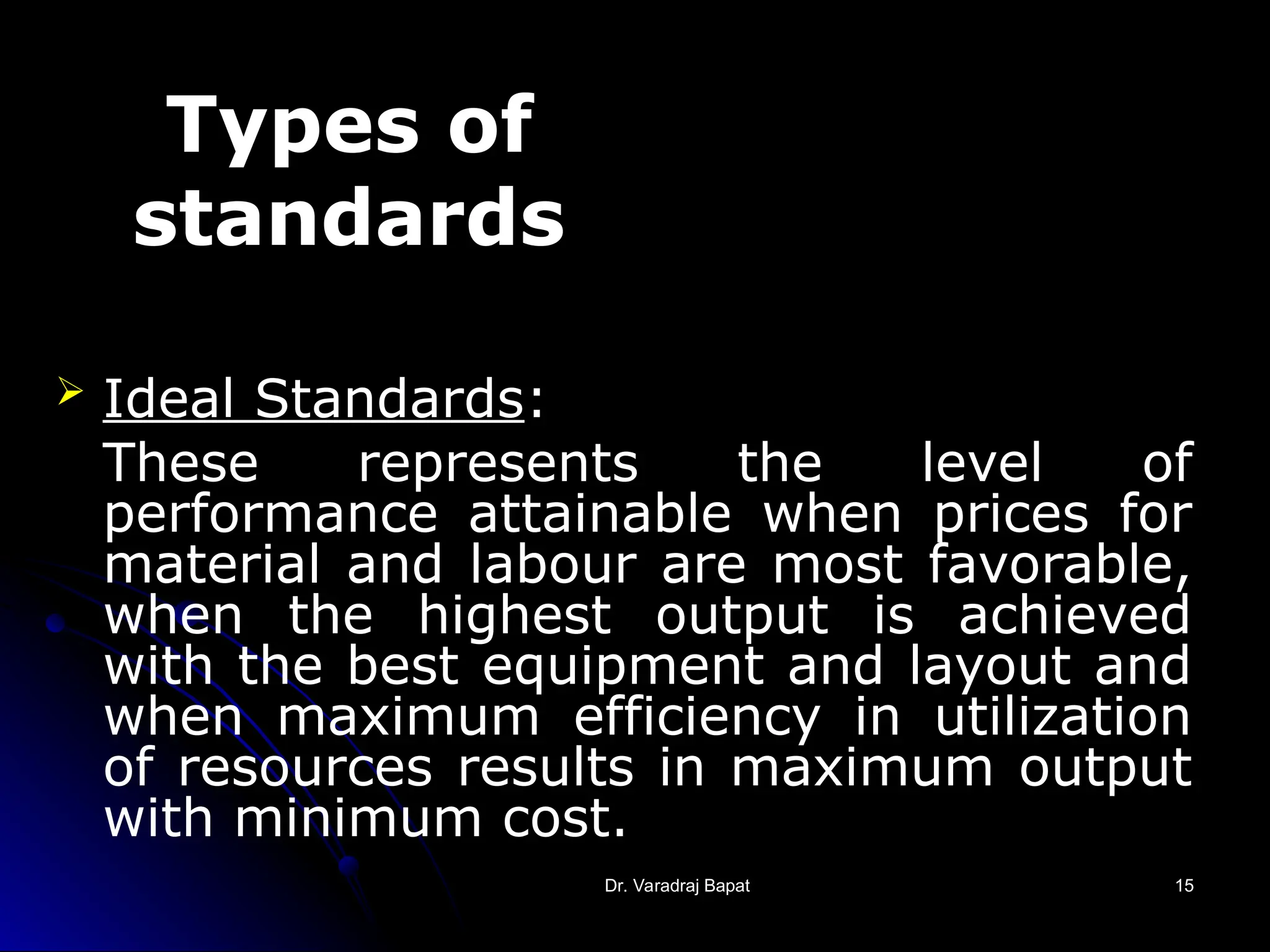 Dr. Varadraj Bapat
Dr. Varadraj Bapat 15
15
Types of
standards
 Ideal Standards:
These represents the level of
performance attainable when prices for
material and labour are most favorable,
when the highest output is achieved
with the best equipment and layout and
when maximum efficiency in utilization
of resources results in maximum output
with minimum cost.
 