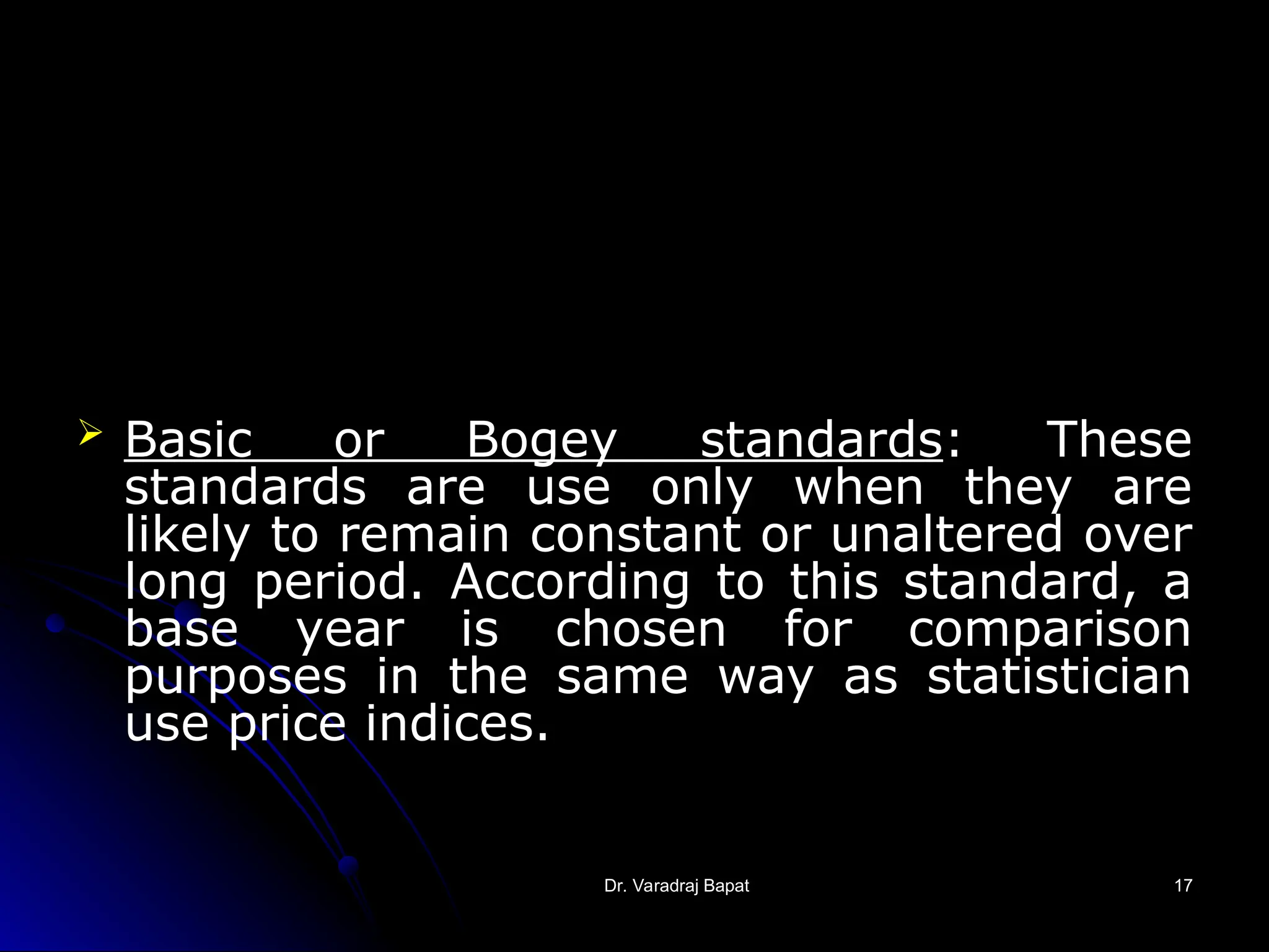 Dr. Varadraj Bapat
Dr. Varadraj Bapat 17
17
 Basic or Bogey standards: These
standards are use only when they are
likely to remain constant or unaltered over
long period. According to this standard, a
base year is chosen for comparison
purposes in the same way as statistician
use price indices.
 