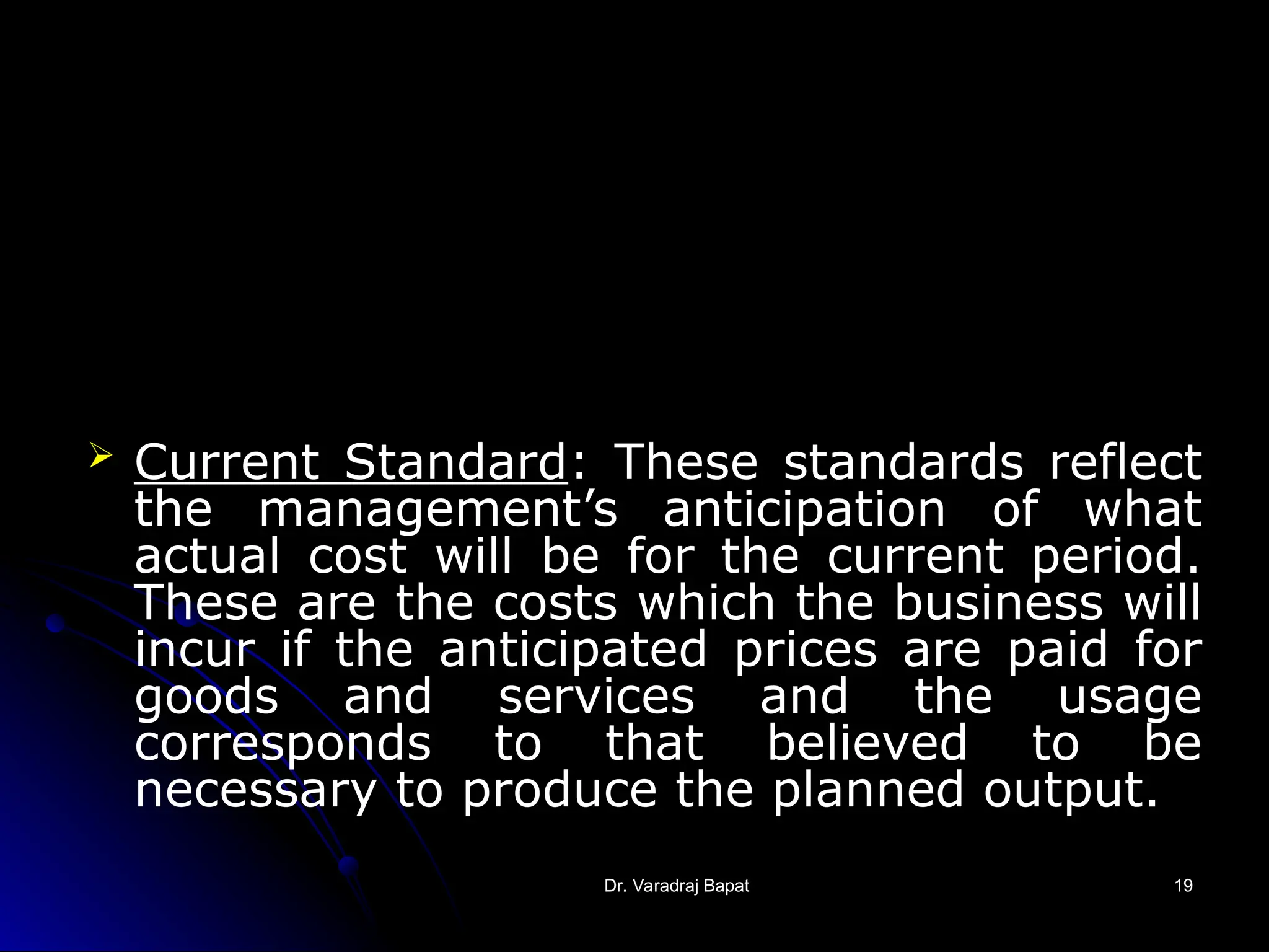 Dr. Varadraj Bapat
Dr. Varadraj Bapat 19
19
 Current Standard: These standards reflect
the management’s anticipation of what
actual cost will be for the current period.
These are the costs which the business will
incur if the anticipated prices are paid for
goods and services and the usage
corresponds to that believed to be
necessary to produce the planned output.
 