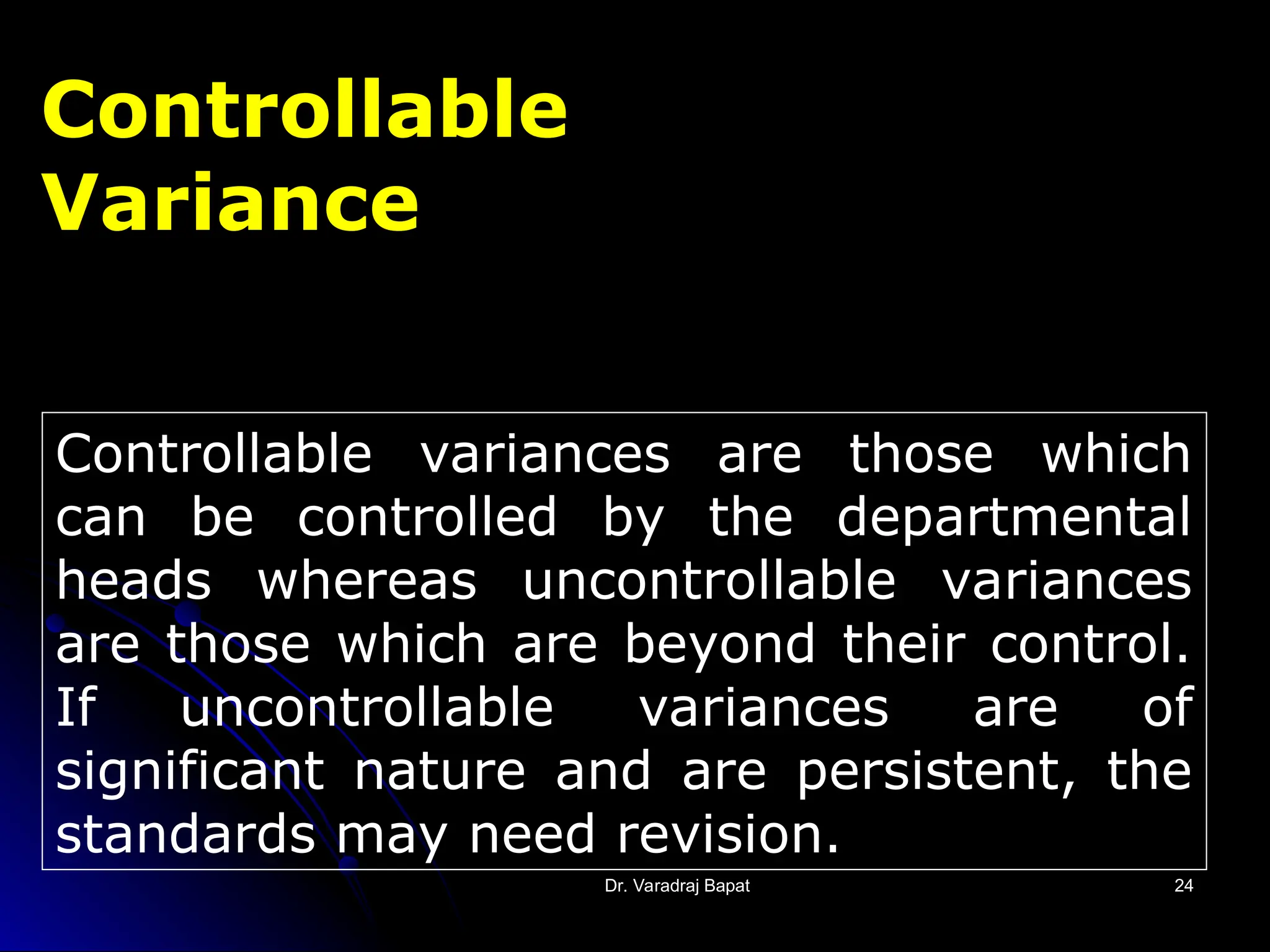 Dr. Varadraj Bapat
Dr. Varadraj Bapat 24
24
Controllable variances are those which
can be controlled by the departmental
heads whereas uncontrollable variances
are those which are beyond their control.
If uncontrollable variances are of
significant nature and are persistent, the
standards may need revision.
Controllable
Variance
 