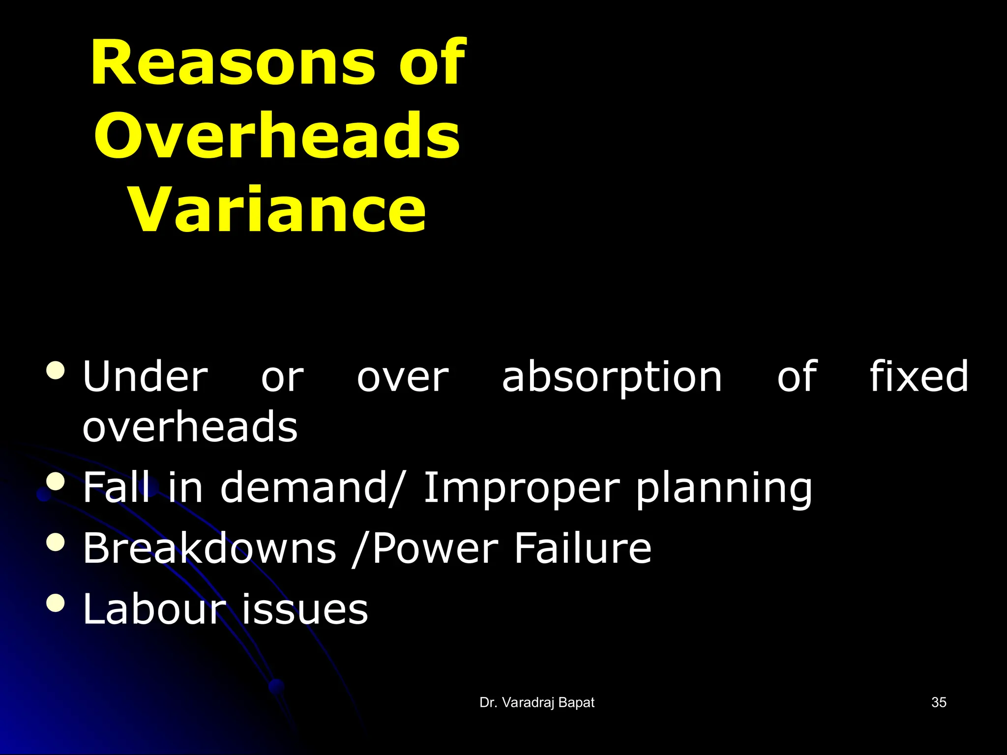 Dr. Varadraj Bapat
Dr. Varadraj Bapat 35
35
Reasons of
Overheads
Variance
 Under or over absorption of fixed
overheads
 Fall in demand/ Improper planning
 Breakdowns /Power Failure
 Labour issues
 