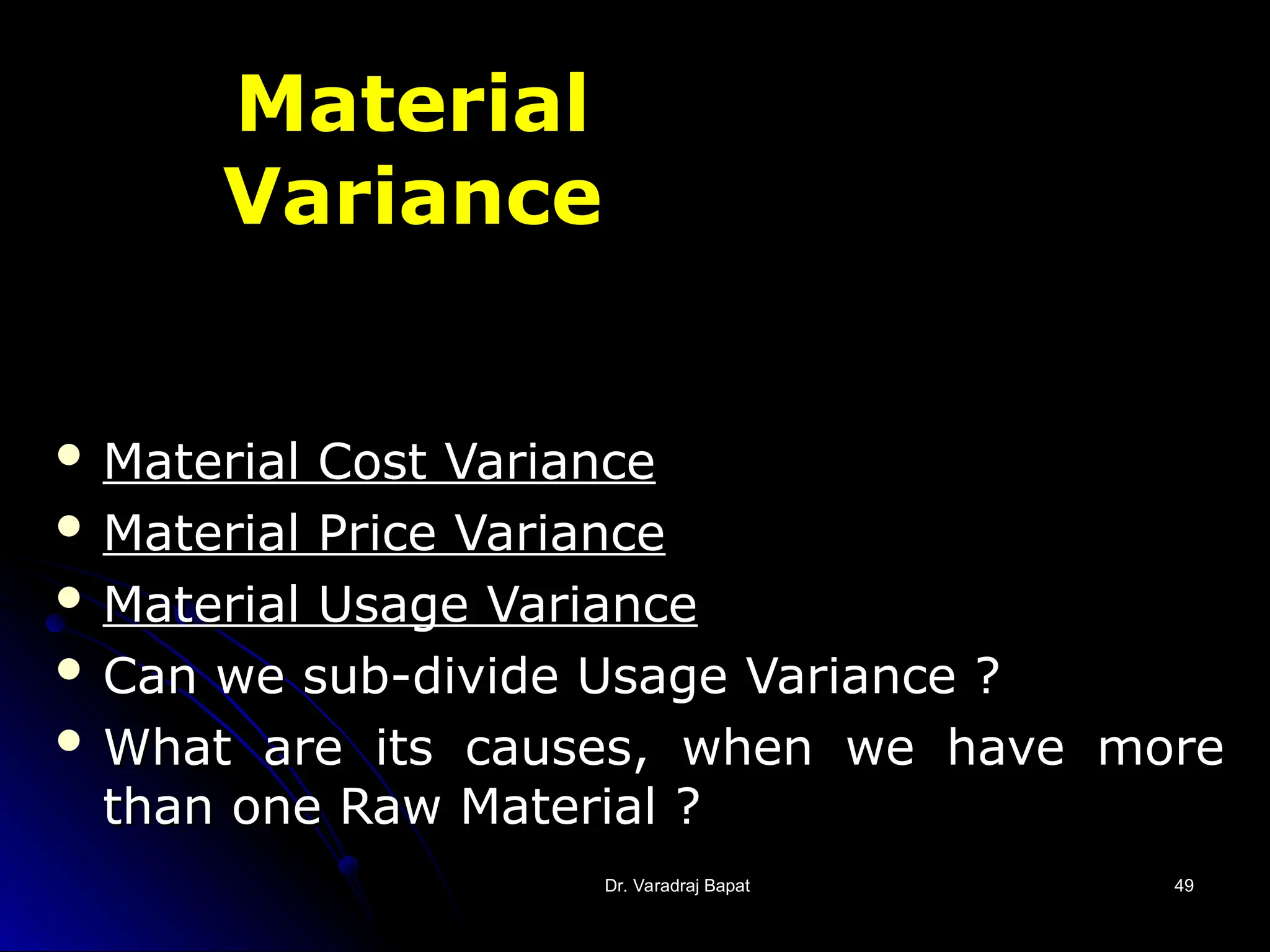 Dr. Varadraj Bapat
Dr. Varadraj Bapat 49
49
Material
Variance
 Material Cost Variance
Material Cost Variance
 Material Price Variance
Material Price Variance
 Material Usage Variance
Material Usage Variance
 Can we sub-divide Usage Variance ?
Can we sub-divide Usage Variance ?
 What are its causes, when we have more
What are its causes, when we have more
than one Raw Material ?
than one Raw Material ?
 